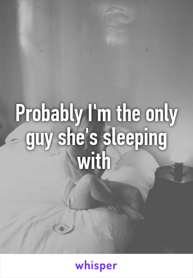 Probably I'm the only guy she's sleeping with 