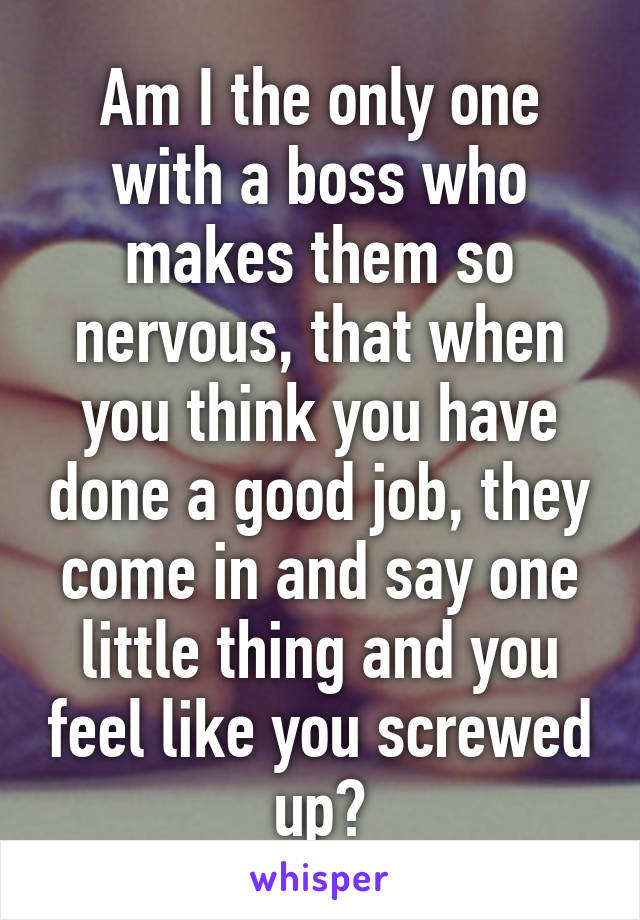 Am I the only one with a boss who makes them so nervous, that when you think you have done a good job, they come in and say one little thing and you feel like you screwed up?