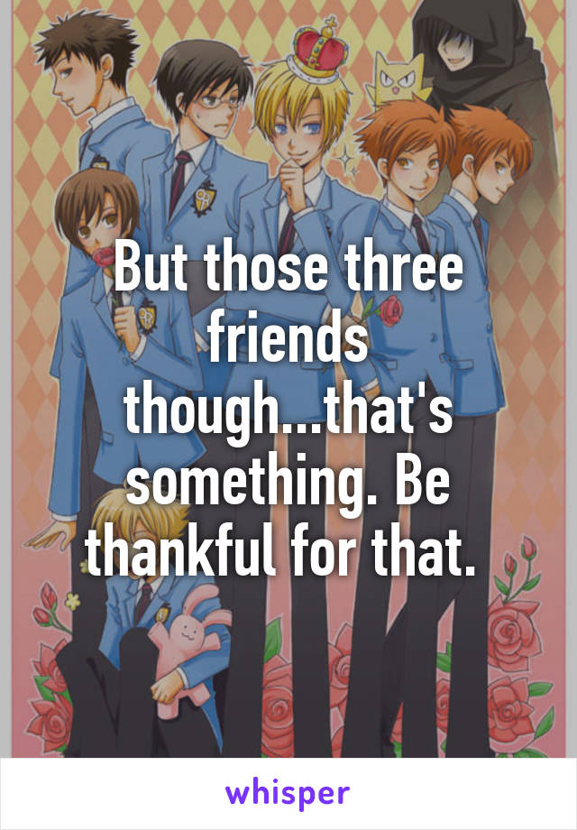 But those three friends though...that's something. Be thankful for that. 