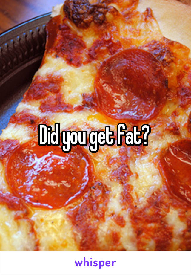 Did you get fat? 