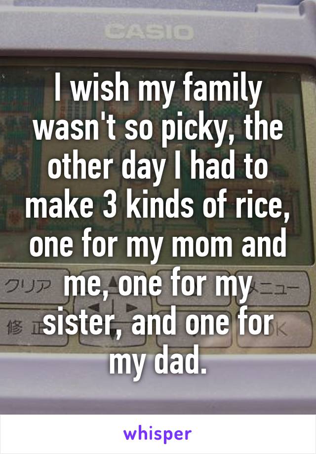 I wish my family wasn't so picky, the other day I had to make 3 kinds of rice, one for my mom and me, one for my sister, and one for my dad.