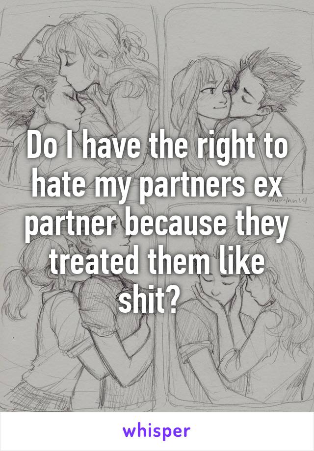 Do I have the right to hate my partners ex partner because they treated them like shit?  