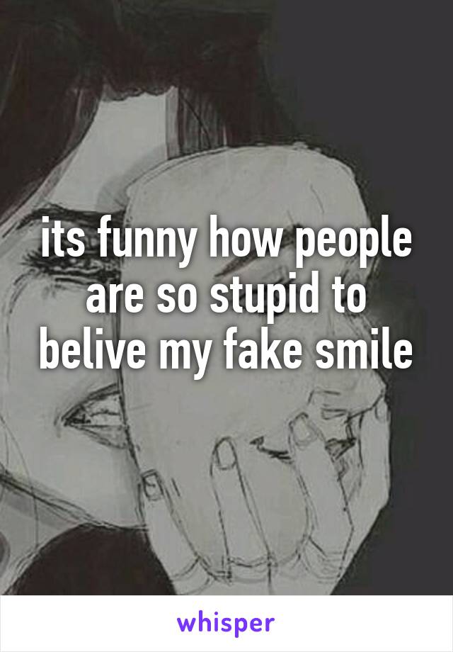 its funny how people are so stupid to belive my fake smile
