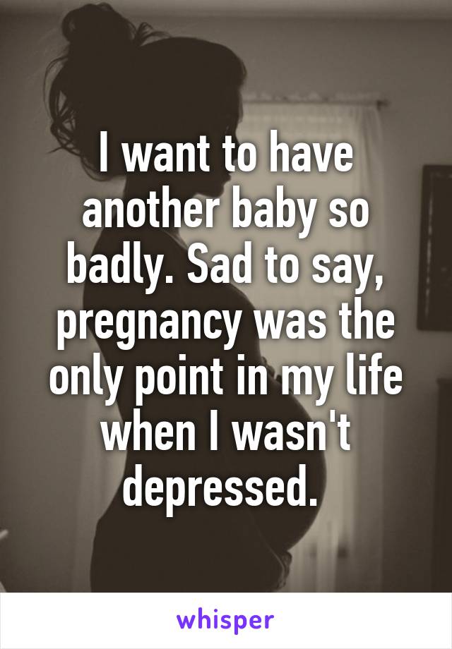 I want to have another baby so badly. Sad to say, pregnancy was the only point in my life when I wasn't depressed. 