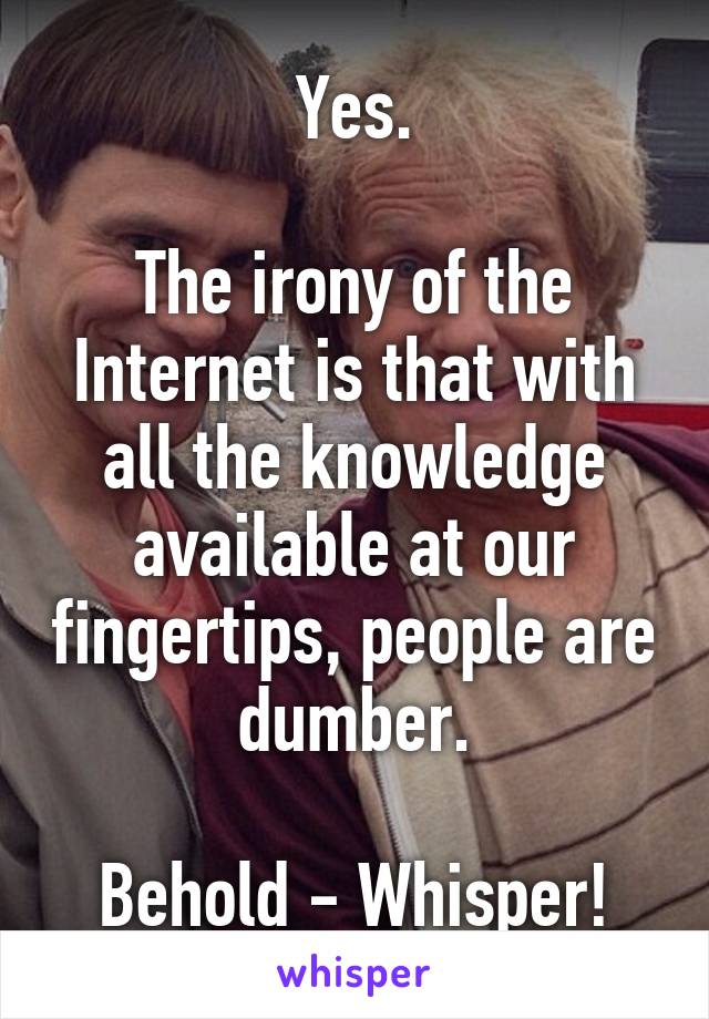 Yes.

The irony of the Internet is that with all the knowledge available at our fingertips, people are dumber.

Behold - Whisper!