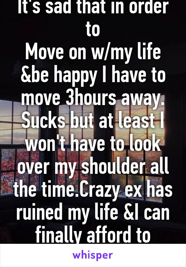 It's sad that in order to
Move on w/my life &be happy I have to move 3hours away. Sucks but at least I won't have to look over my shoulder all the time.Crazy ex has ruined my life &I can finally afford to change that.