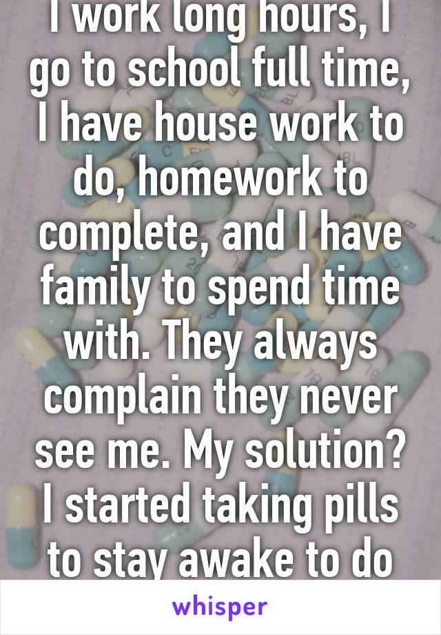 I work long hours, I go to school full time, I have house work to do, homework to complete, and I have family to spend time with. They always complain they never see me. My solution? I started taking pills to stay awake to do all of it. 