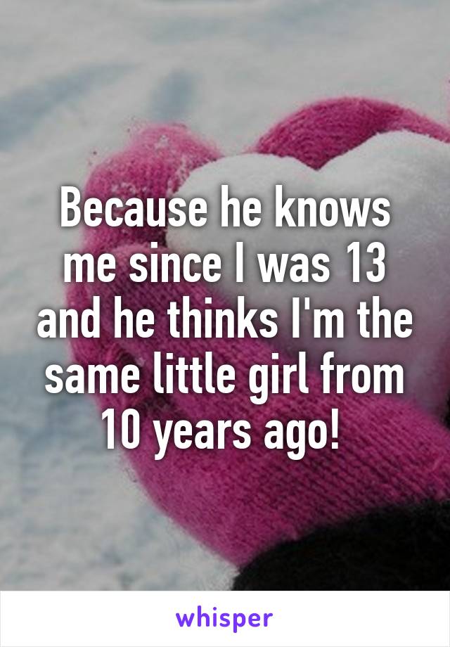 Because he knows me since I was 13 and he thinks I'm the same little girl from 10 years ago! 