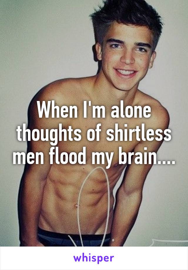 When I'm alone thoughts of shirtless men flood my brain....