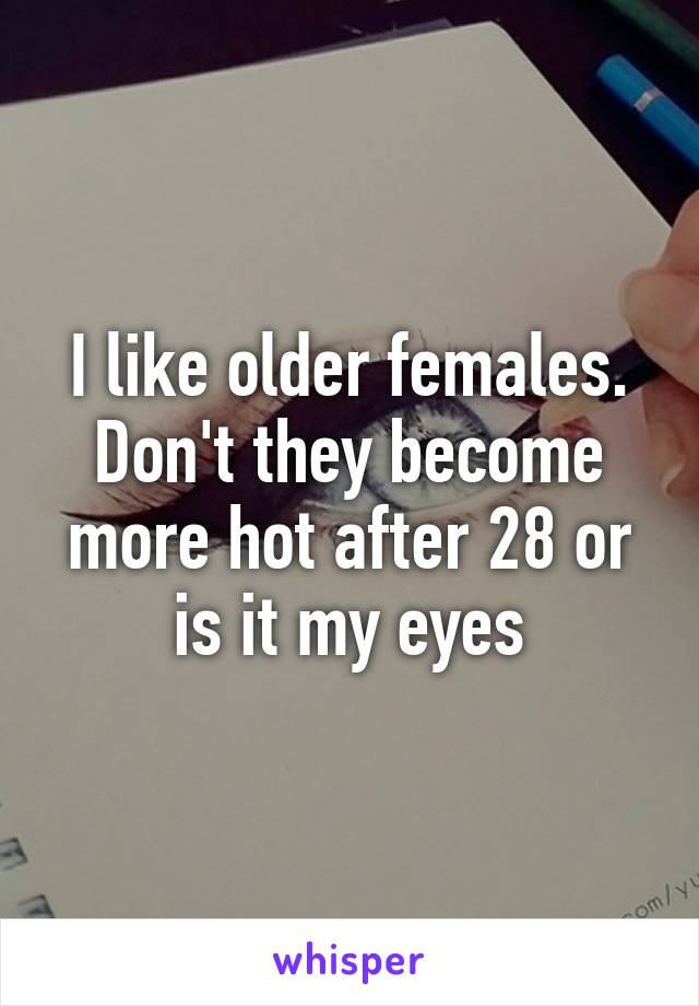 I like older females. Don't they become more hot after 28 or is it my eyes