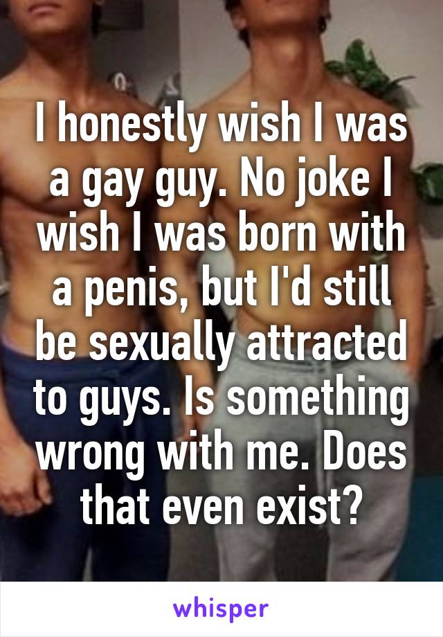 I honestly wish I was a gay guy. No joke I wish I was born with a penis, but I'd still be sexually attracted to guys. Is something wrong with me. Does that even exist?