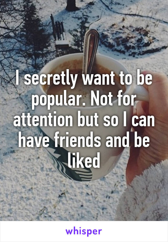 I secretly want to be popular. Not for attention but so I can have friends and be liked