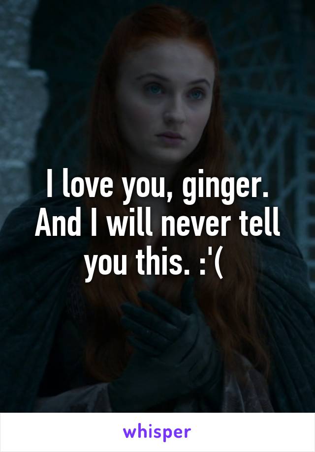 I love you, ginger. And I will never tell you this. :'( 