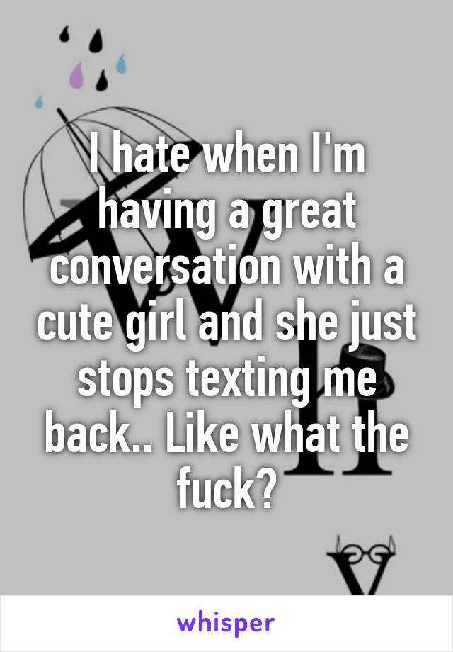 I hate when I'm having a great conversation with a cute girl and she just stops texting me back.. Like what the fuck?