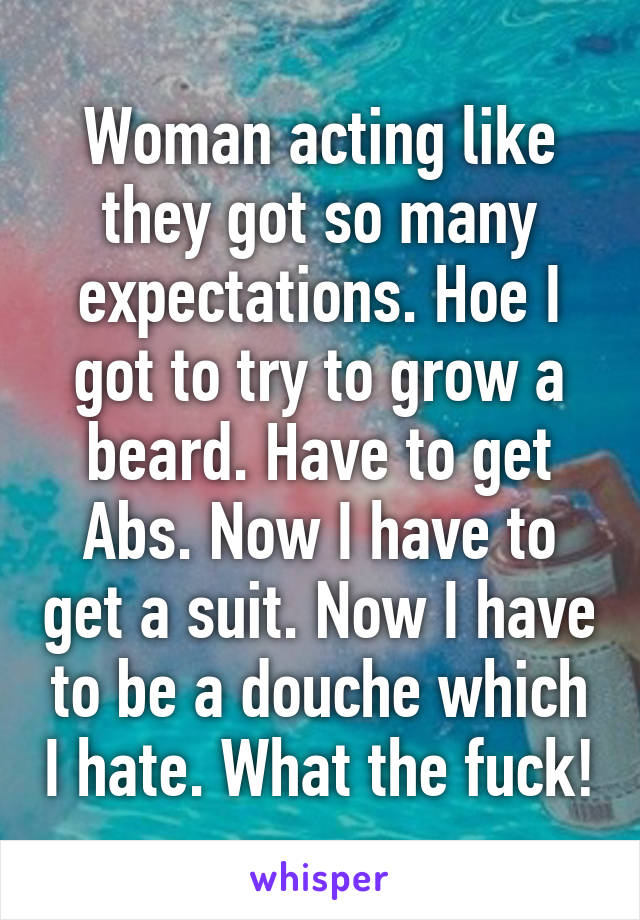 Woman acting like they got so many expectations. Hoe I got to try to grow a beard. Have to get Abs. Now I have to get a suit. Now I have to be a douche which I hate. What the fuck!