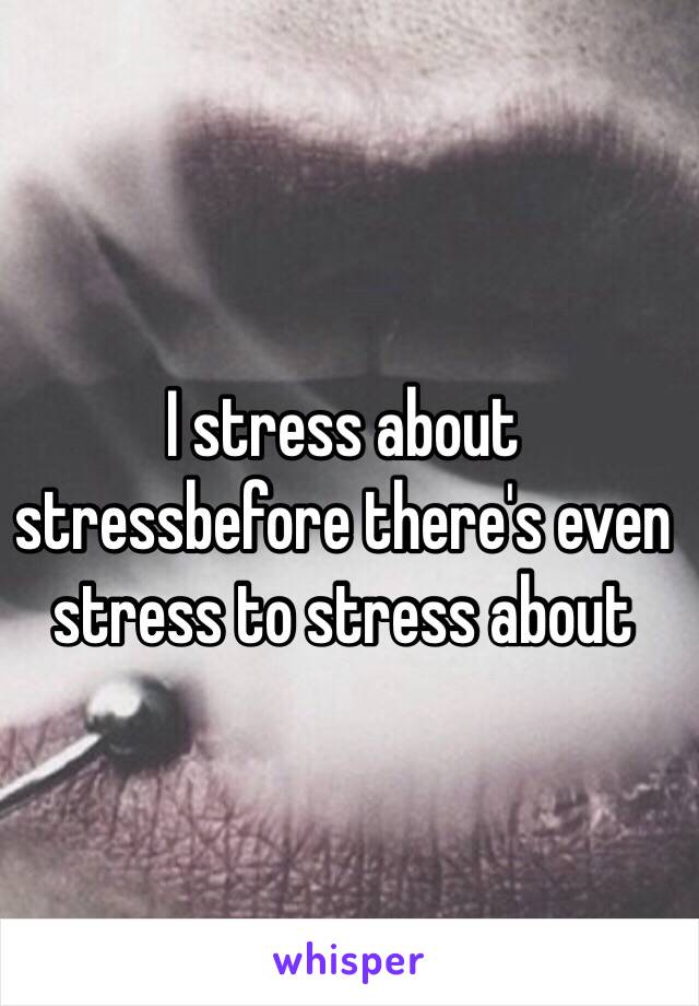 I stress about stressbefore there's even stress to stress about