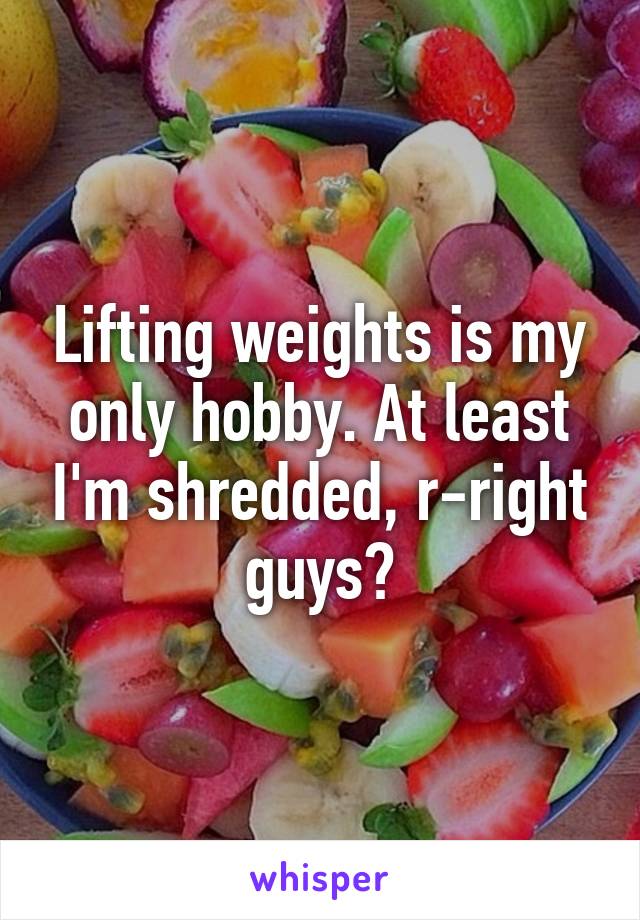 Lifting weights is my only hobby. At least I'm shredded, r-right guys?