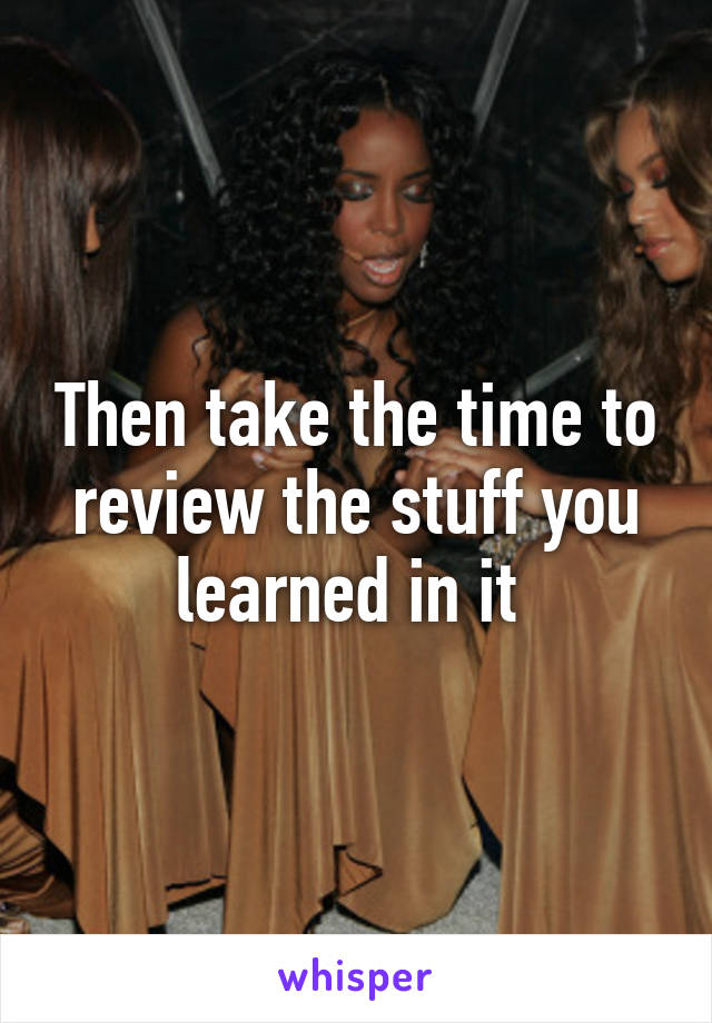 Then take the time to review the stuff you learned in it 