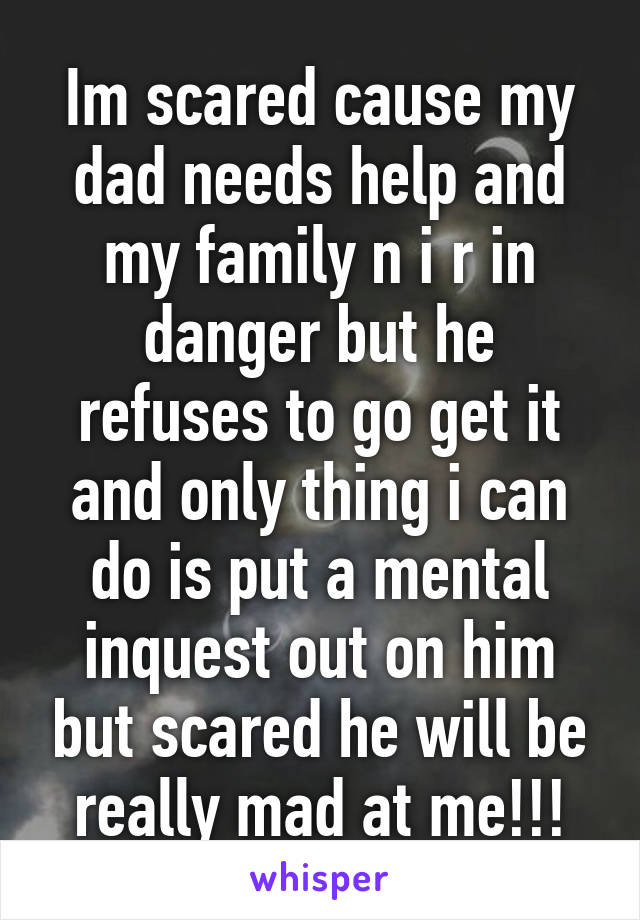 Im scared cause my dad needs help and my family n i r in danger but he refuses to go get it and only thing i can do is put a mental inquest out on him but scared he will be really mad at me!!!