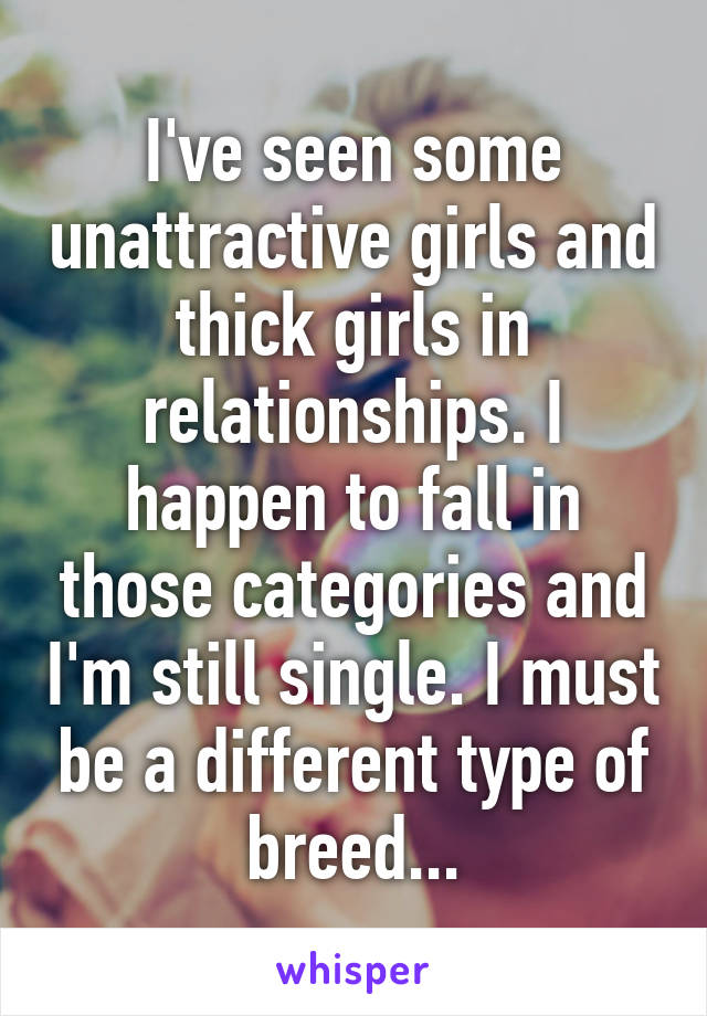 I've seen some unattractive girls and thick girls in relationships. I happen to fall in those categories and I'm still single. I must be a different type of breed...