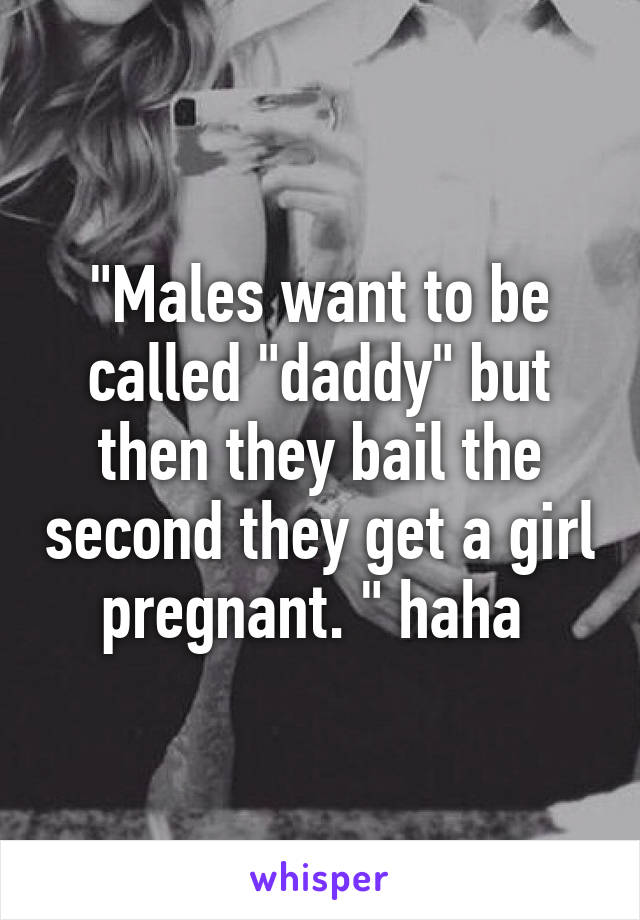 "Males want to be called "daddy" but then they bail the second they get a girl pregnant. " haha 