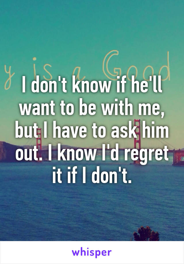 I don't know if he'll want to be with me, but I have to ask him out. I know I'd regret it if I don't.