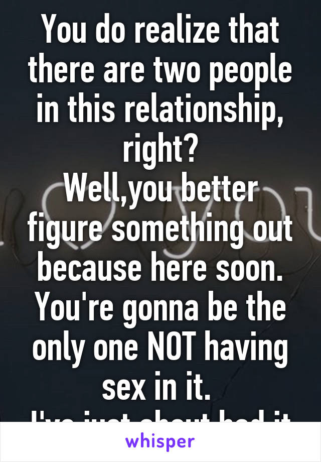 You do realize that there are two people in this relationship, right?
Well,you better figure something out because here soon. You're gonna be the only one NOT having sex in it. 
I've just about had it