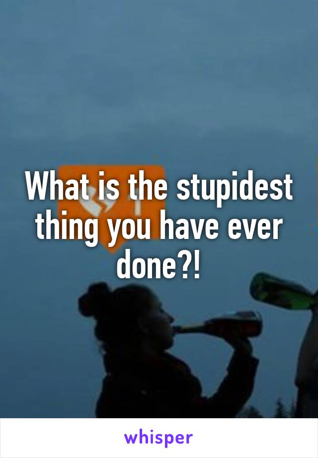 What is the stupidest thing you have ever done?!