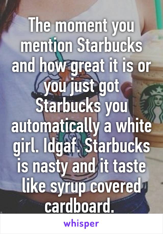 The moment you mention Starbucks and how great it is or you just got Starbucks you automatically a white girl. Idgaf. Starbucks is nasty and it taste like syrup covered cardboard. 