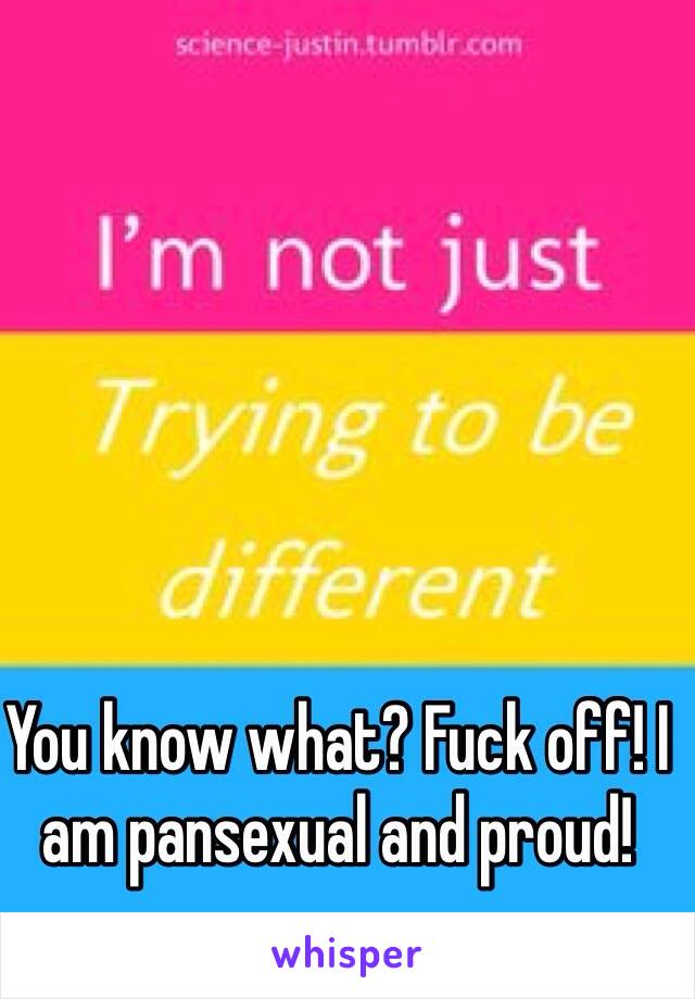 You know what? Fuck off! I am pansexual and proud!