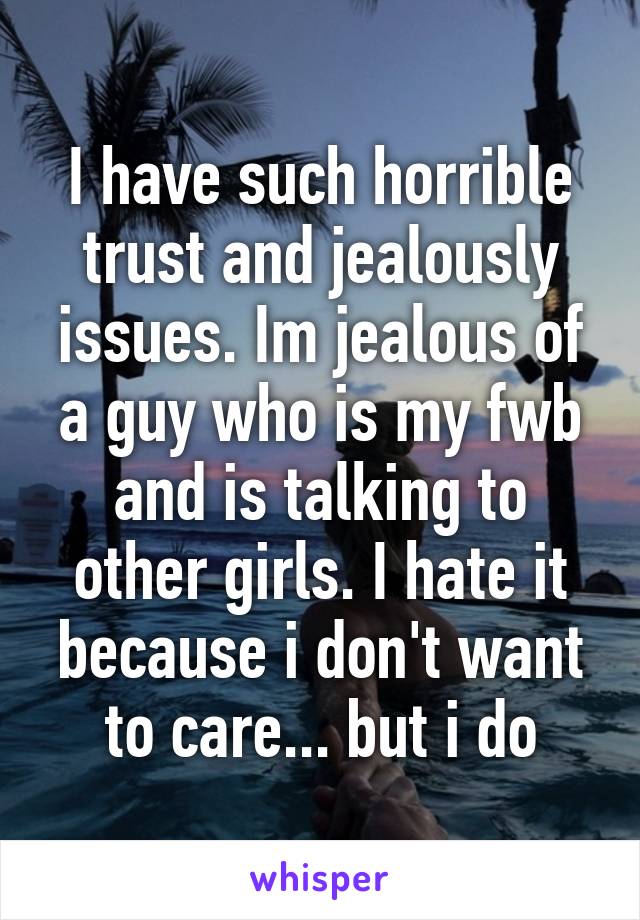 I have such horrible trust and jealously issues. Im jealous of a guy who is my fwb and is talking to other girls. I hate it because i don't want to care... but i do