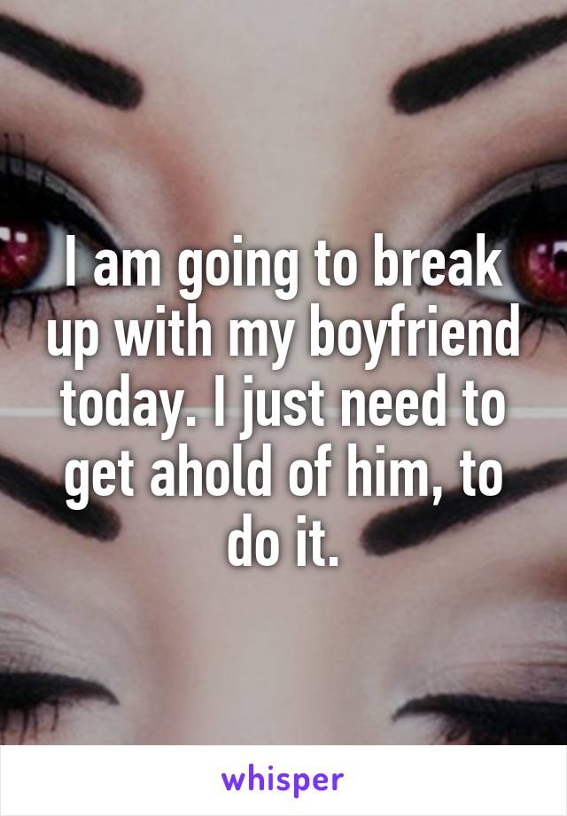 I am going to break up with my boyfriend today. I just need to get ahold of him, to do it.