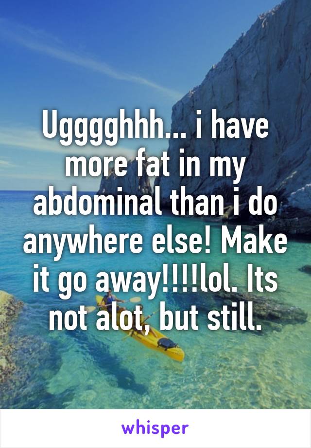 Ugggghhh... i have more fat in my abdominal than i do anywhere else! Make it go away!!!!lol. Its not alot, but still.