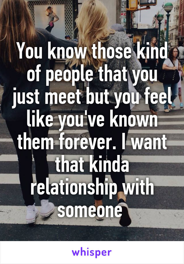 You know those kind of people that you just meet but you feel like you've known them forever. I want that kinda relationship with someone 