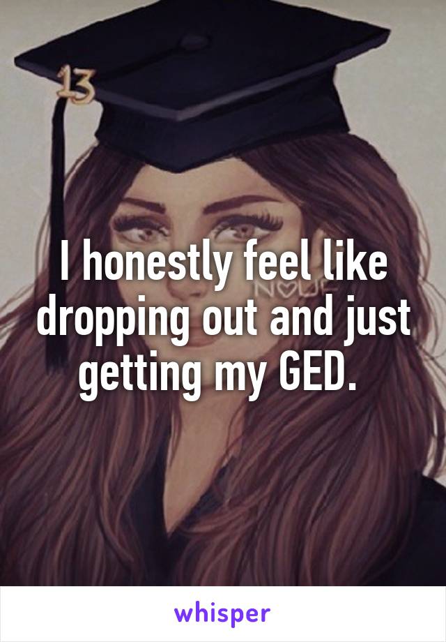 I honestly feel like dropping out and just getting my GED. 