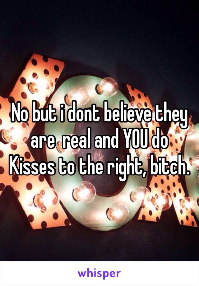 No but i dont believe they are  real and YOU do
Kisses to the right, bitch.