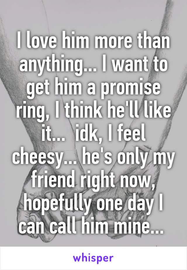 I love him more than anything... I want to get him a promise ring, I think he'll like it...  idk, I feel cheesy... he's only my friend right now, hopefully one day I can call him mine... 