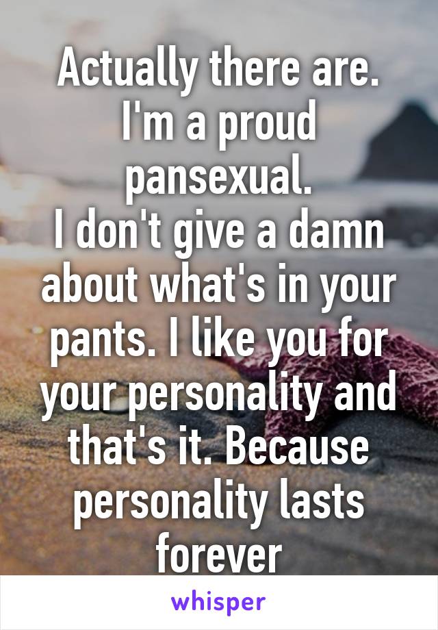 Actually there are. I'm a proud pansexual.
I don't give a damn about what's in your pants. I like you for your personality and that's it. Because personality lasts forever