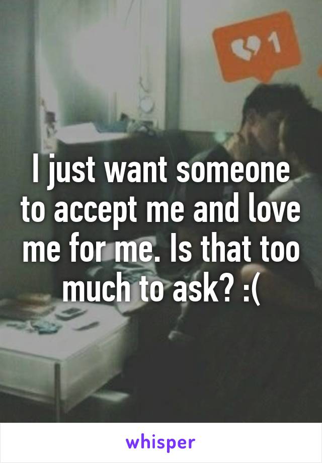 I just want someone to accept me and love me for me. Is that too much to ask? :(