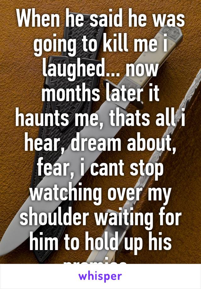 When he said he was going to kill me i laughed... now months later it haunts me, thats all i hear, dream about, fear, i cant stop watching over my shoulder waiting for him to hold up his promise..