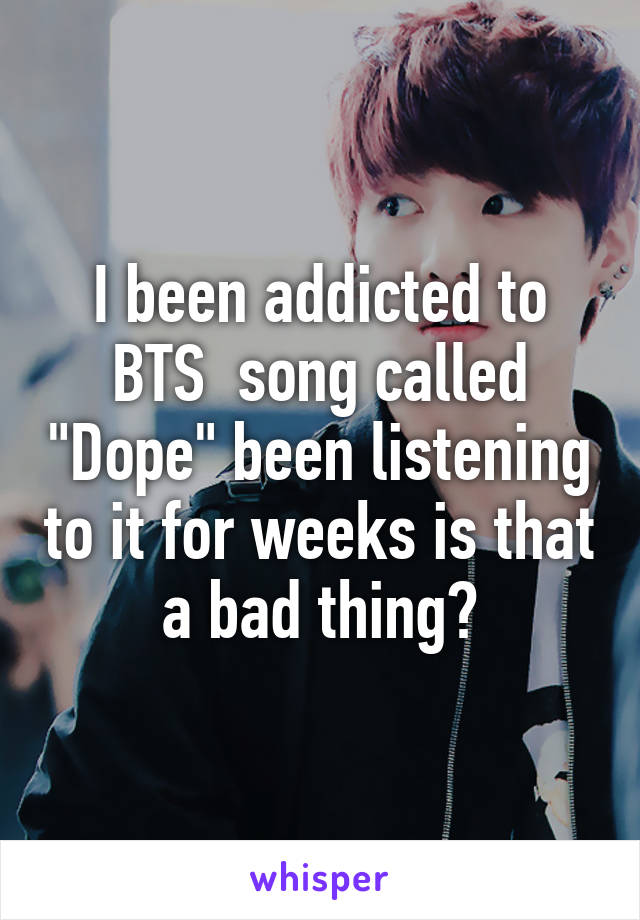 I been addicted to BTS  song called "Dope" been listening to it for weeks is that a bad thing?