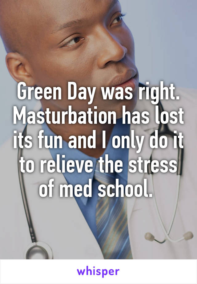 Green Day was right. Masturbation has lost its fun and I only do it to relieve the stress of med school. 