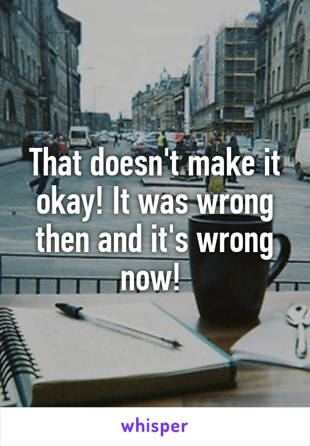 That doesn't make it okay! It was wrong then and it's wrong now! 