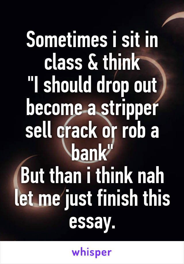 Sometimes i sit in class & think
"I should drop out become a stripper sell crack or rob a bank"
But than i think nah let me just finish this essay.