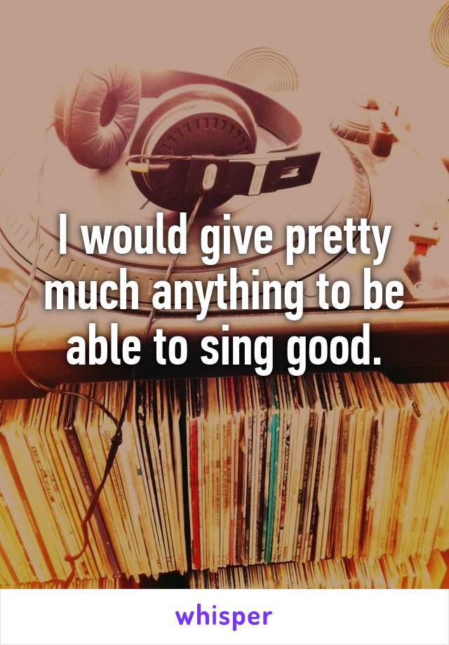 I would give pretty much anything to be able to sing good.
