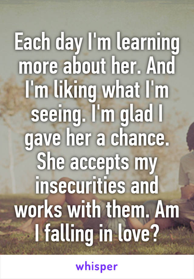 Each day I'm learning more about her. And I'm liking what I'm seeing. I'm glad I gave her a chance. She accepts my insecurities and works with them. Am I falling in love?