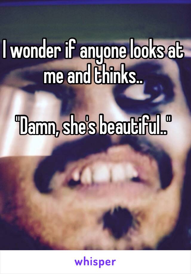 I wonder if anyone looks at me and thinks.. 

"Damn, she's beautiful.."