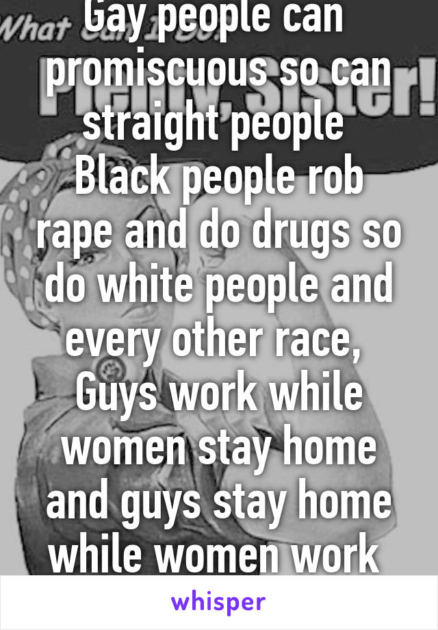 Gay people can  promiscuous so can straight people 
Black people rob rape and do drugs so do white people and every other race, 
Guys work while women stay home and guys stay home while women work 
Don't be an asshole