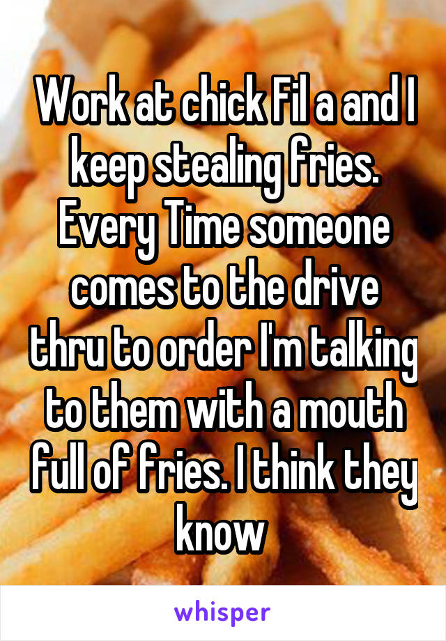 Work at chick Fil a and I keep stealing fries. Every Time someone comes to the drive thru to order I'm talking to them with a mouth full of fries. I think they know 