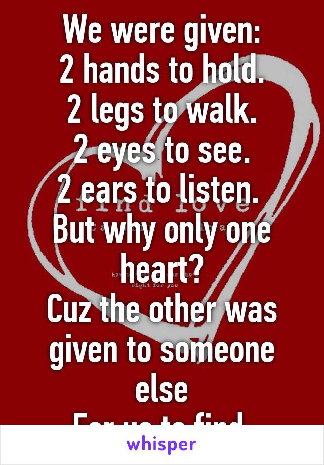 We were given:
2 hands to hold.
2 legs to walk.
2 eyes to see.
2 ears to listen. 
But why only one heart?
Cuz the other was given to someone else
For us to find.